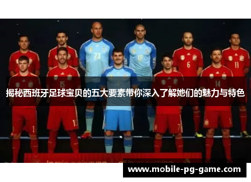 揭秘西班牙足球宝贝的五大要素带你深入了解她们的魅力与特色