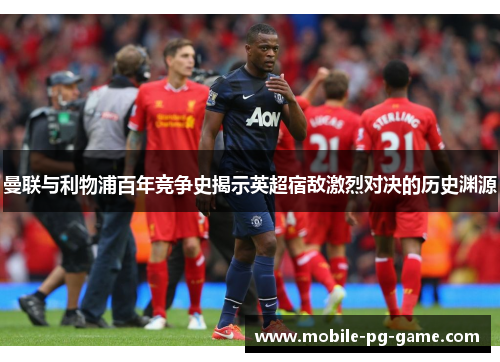 曼联与利物浦百年竞争史揭示英超宿敌激烈对决的历史渊源