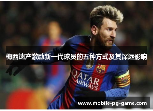 梅西遗产激励新一代球员的五种方式及其深远影响