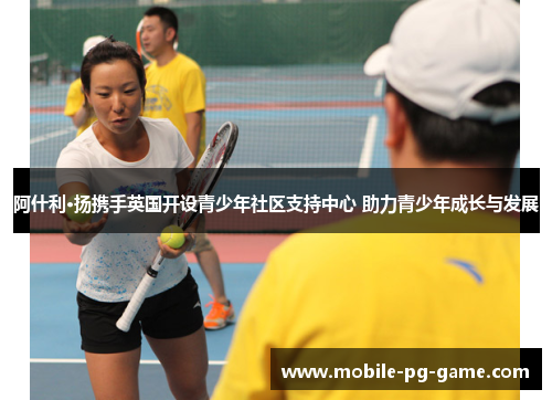 阿什利·扬携手英国开设青少年社区支持中心 助力青少年成长与发展